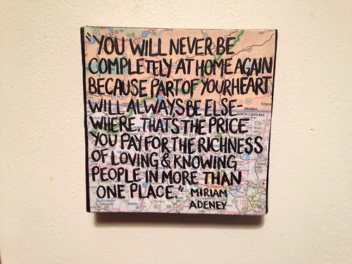 "You will never be completely at home again, because part of your heart always will be elsewhere. That is the price you pay for the richness of loving and knowing people in more than one place." -Miriam Adeney